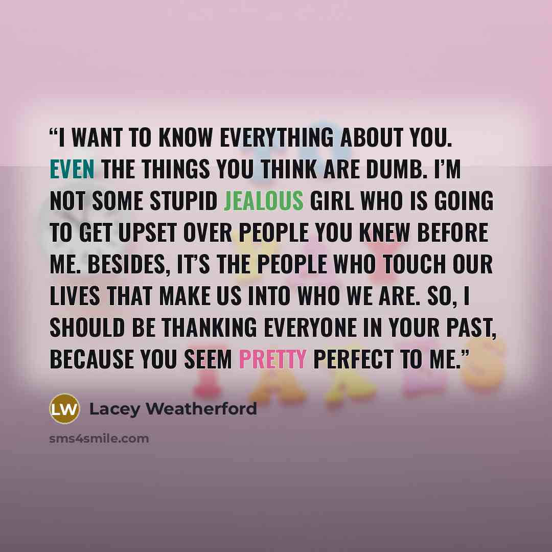 “I want to know everything about you. Even the things you think are dumb. I’m not some stupid jealous girl who is going to get upset over people you knew before me. Besides, it’s the people who touch our lives that make us into who we are. So, I should be thanking everyone in your past, because you…” quote by Lacey Weatherford