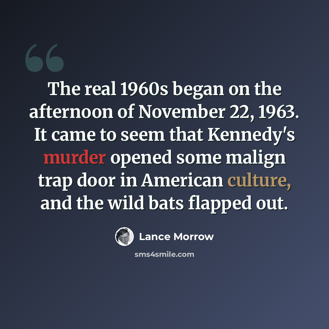 “The real 1960s began on the afternoon of November 22, 1963. It came to seem that Kennedy's murder opened some malign trap door in American culture, and the wild bats flapped out.” quote by Lance Morrow