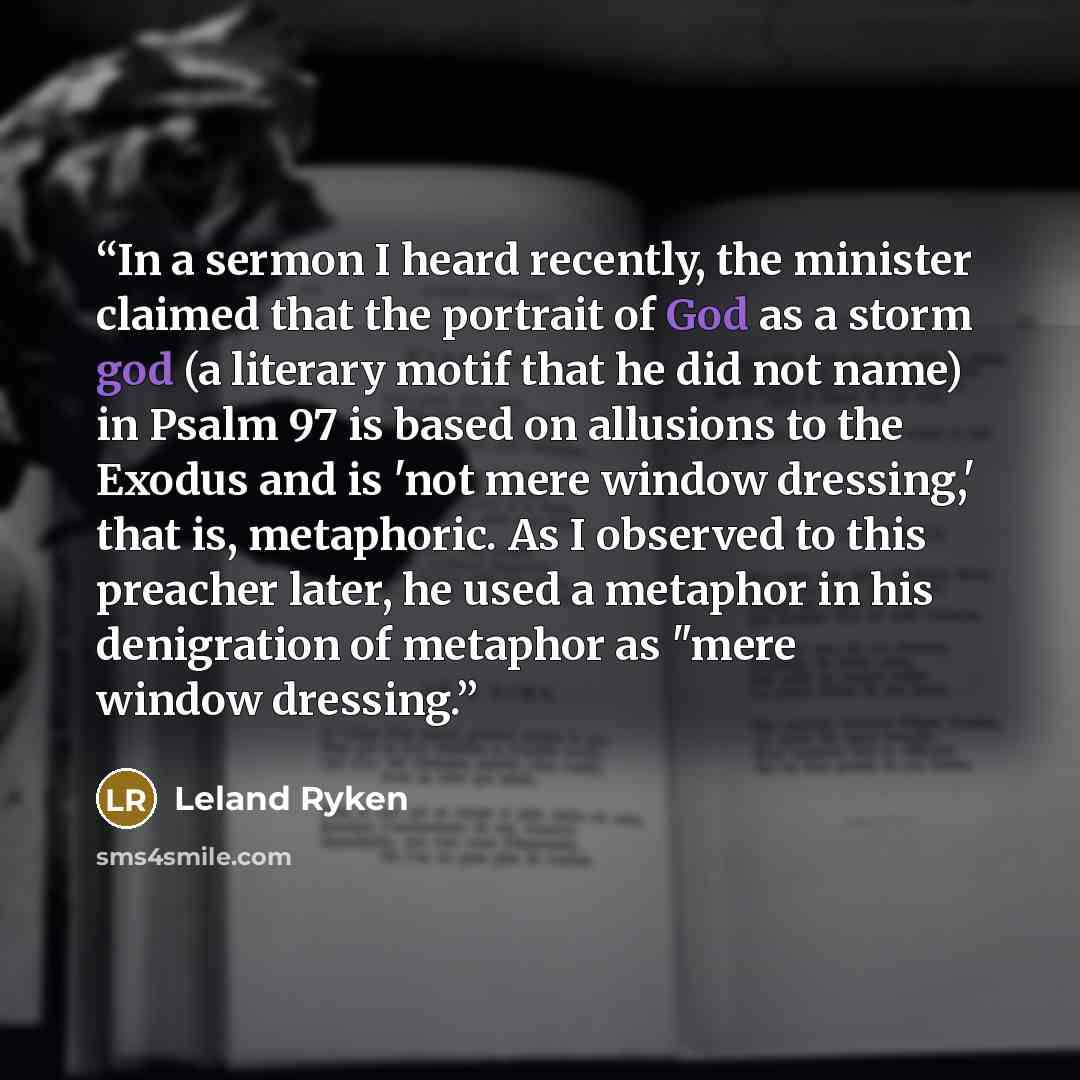 “In a sermon I heard recently, the minister claimed that the portrait of God as a storm god (a literary motif that he did not name) in Psalm 97 is based on allusions to the Exodus and is 'not mere window dressing,' that is, metaphoric. As I observed to this preacher later, he used a metaphor in his…” quote by Leland Ryken