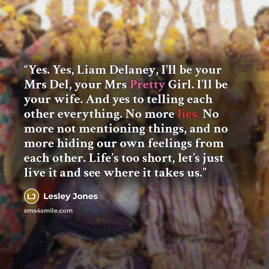 “Yes. Yes, Liam Delaney, I’ll be your Mrs Del, your Mrs Pretty Girl. I’ll be your wife. And yes to telling each other everything. No more lies. No more not mentioning things, and no more hiding our own feelings from each other. Life’s too short, let’s just live it and see where it takes us.” quote by Lesley Jones