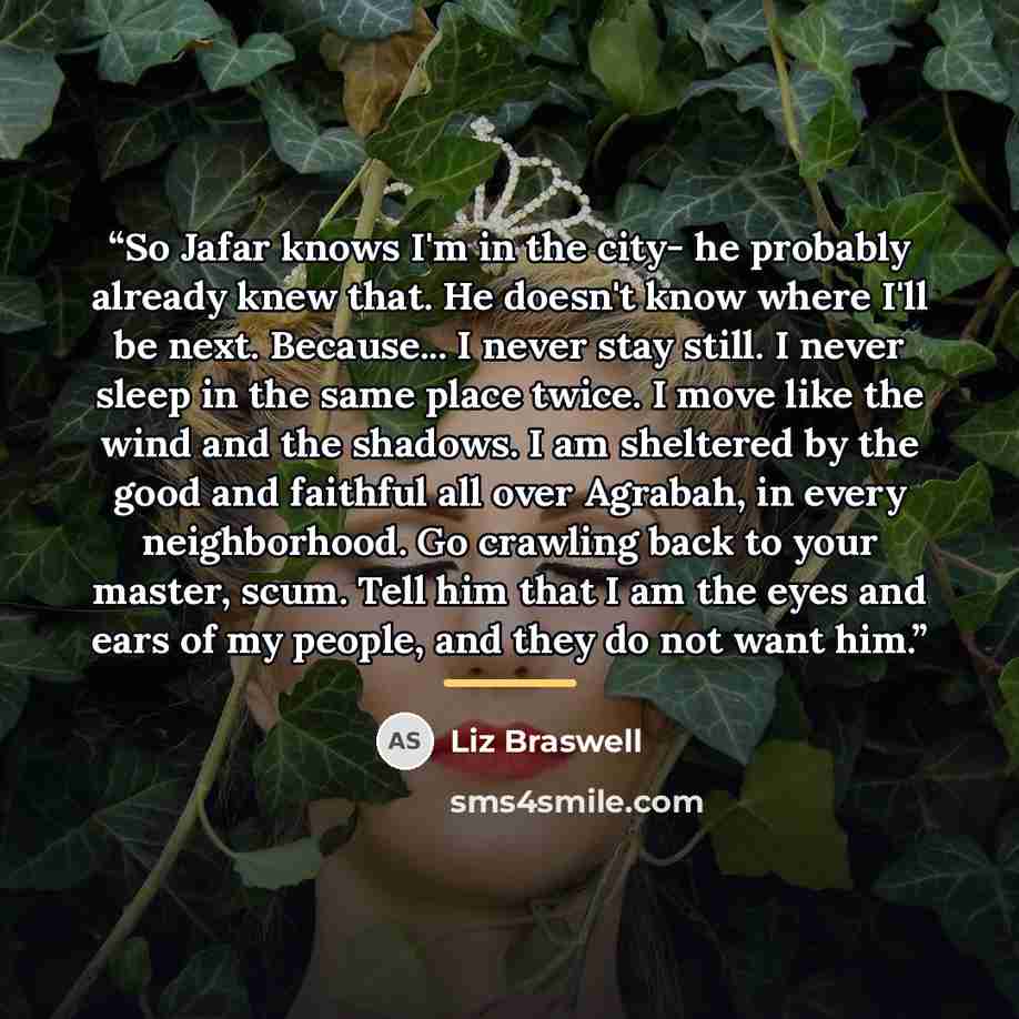 “So Jafar knows I'm in the city- he probably already knew that. He doesn't know where I'll be next. Because... I never stay still. I never sleep in the same place twice. I move like the wind and the shadows. I am sheltered by the good and faithful all over Agrabah, in every neighborhood. Go…” quote by Liz Braswell