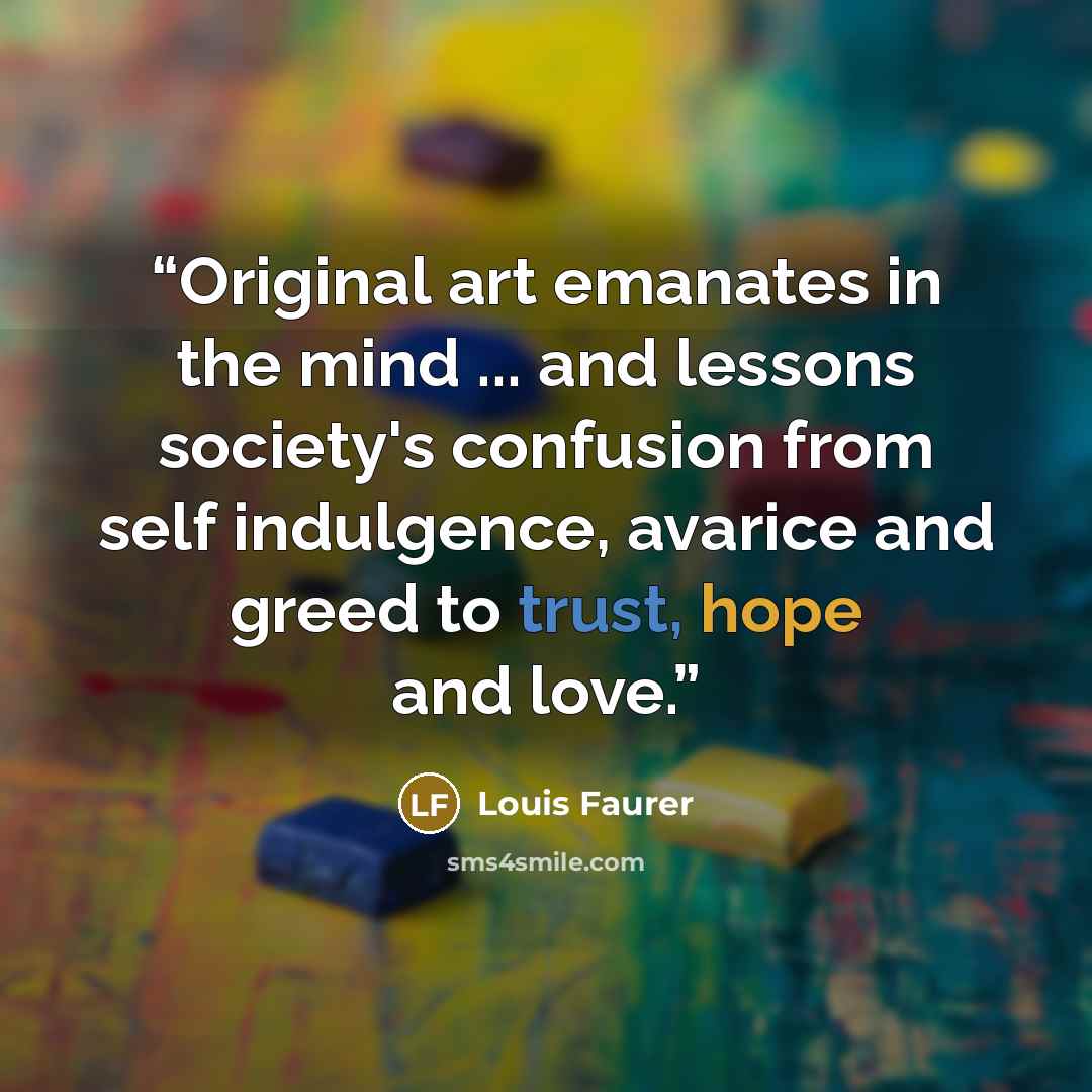 “Original art emanates in the mind ... and lessons society's confusion from self indulgence, avarice and greed to trust, hope and love.” quote by Louis Faurer
