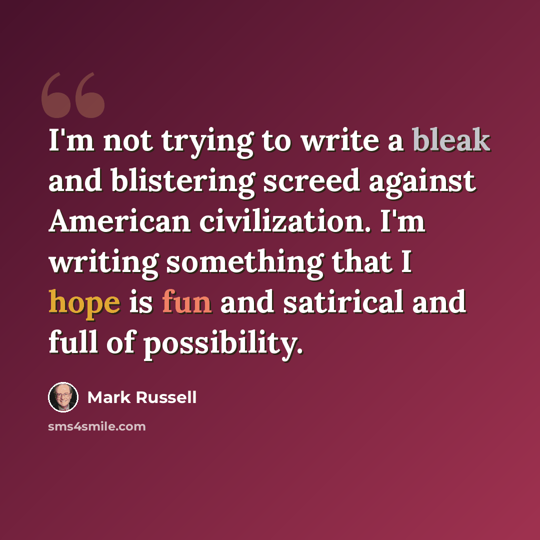 “I'm not trying to write a bleak and blistering screed against American civilization. I'm writing something that I hope is fun and satirical and full of possibility.” quote by Mark Russell