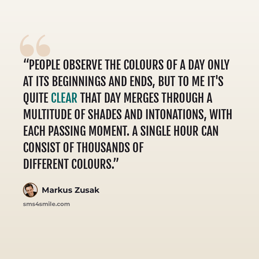 “People observe the colours of a day only at its beginnings and ends, but to me it's quite clear that day merges through a multitude of shades and intonations, with each passing moment. A single hour can consist of thousands of different colours.” quote by Markus Zusak