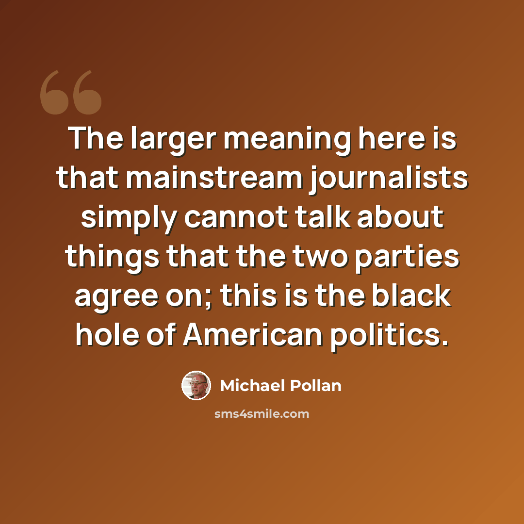 “The larger meaning here is that mainstream journalists simply cannot talk about things that the two parties agree on; this is the black hole of American politics.” quote by Michael Pollan