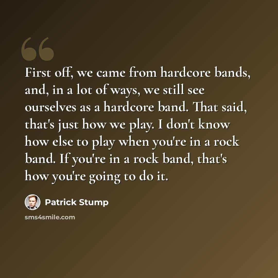 “First off, we came from hardcore bands, and, in a lot of ways, we still see ourselves as a hardcore band. That said, that's just how we play. I don't know how else to play when you're in a rock band. If you're in a rock band, that's how you're going to do it.” quote by Patrick Stump