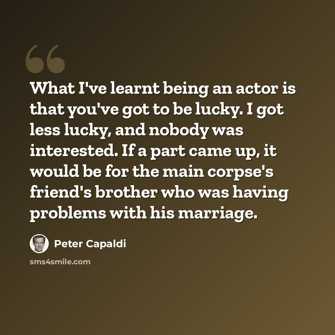 “What I've learnt being an actor is that you've got to be lucky. I got less lucky, and nobody was interested. If a part came up, it would be for the main corpse's friend's brother who was having problems with his marriage.” quote by Peter Capaldi