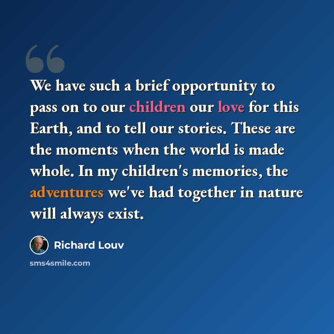 “We have such a brief opportunity to pass on to our children our love for this Earth, and to tell our stories. These are the moments when the world is made whole. In my children's memories, the adventures we've had together in nature will always exist.” quote by Richard Louv