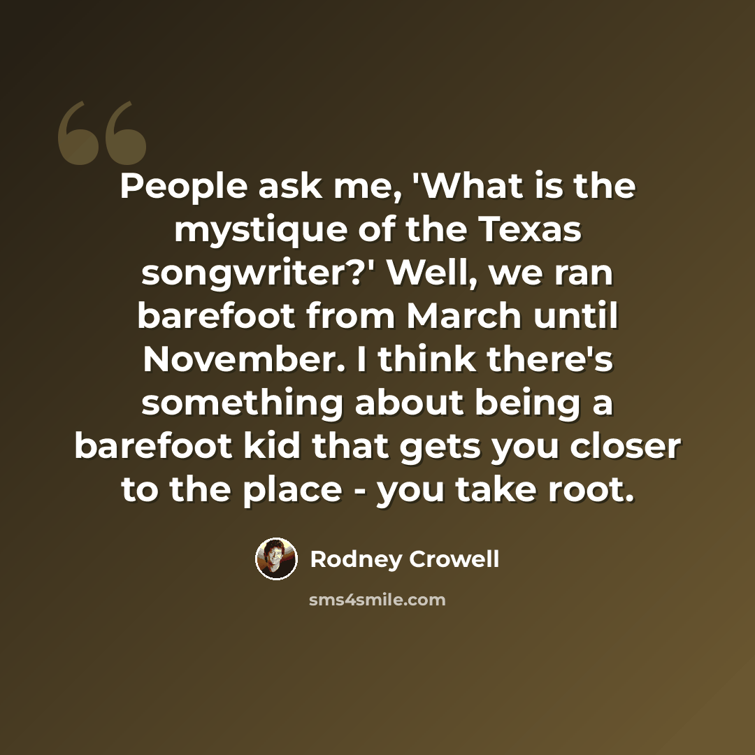“People ask me, 'What is the mystique of the Texas songwriter?' Well, we ran barefoot from March until November. I think there's something about being a barefoot kid that gets you closer to the place - you take root.” quote by Rodney Crowell