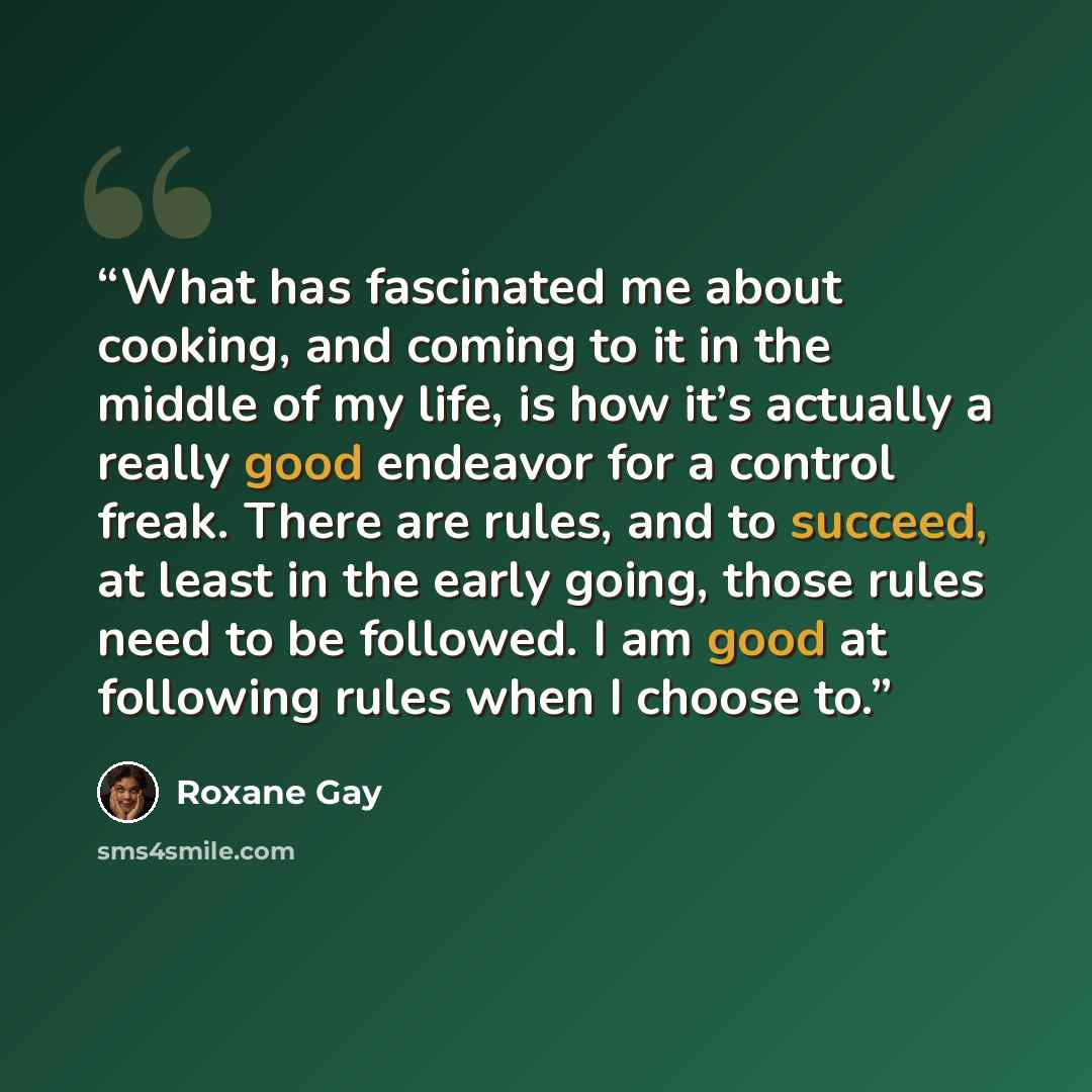 “What has fascinated me about cooking, and coming to it in the middle of my life, is how it’s actually a really good endeavor for a control freak. There are rules, and to succeed, at least in the early going, those rules need to be followed. I am good at following rules when I choose to.” quote by Roxane Gay
