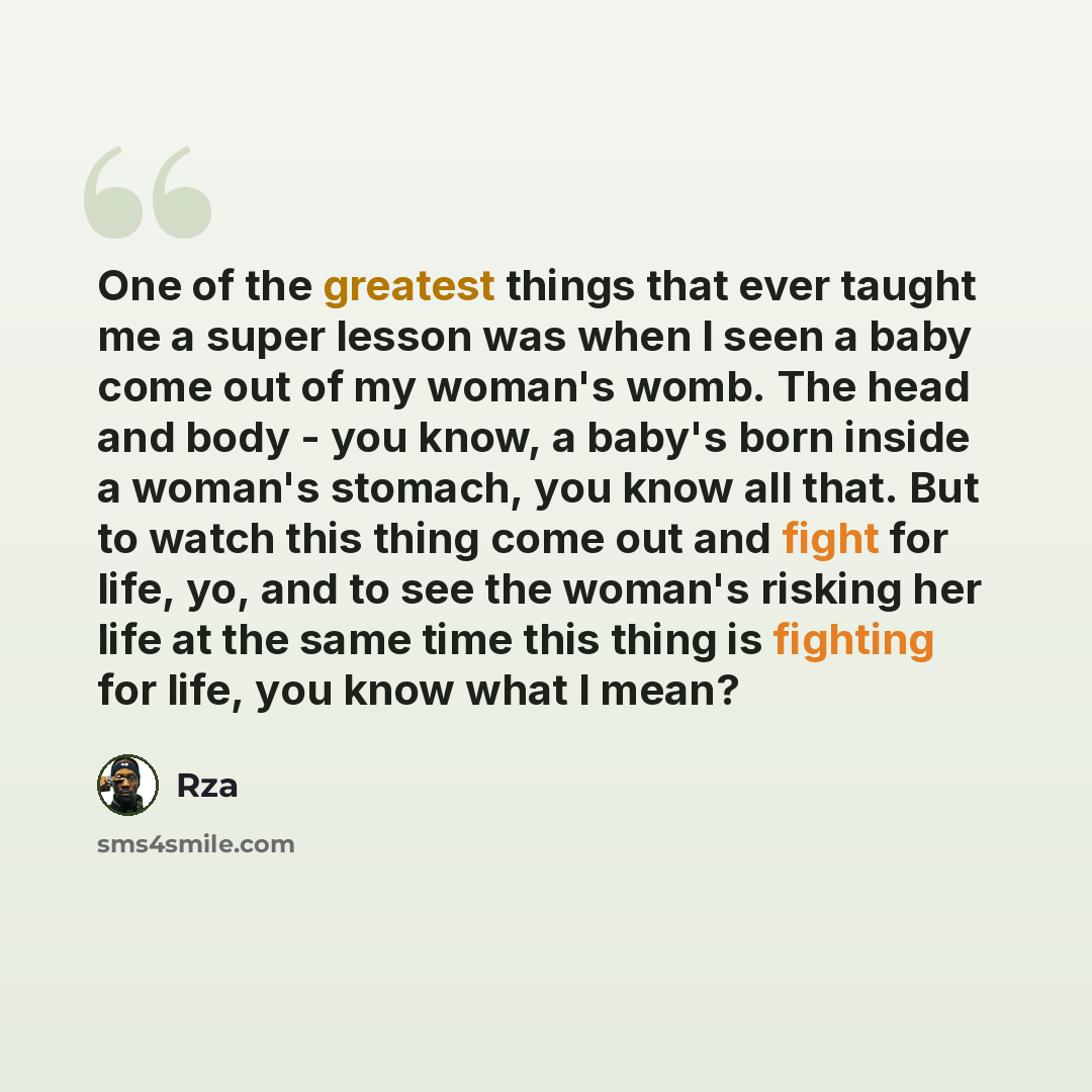“One of the greatest things that ever taught me a super lesson was when I seen a baby come out of my woman's womb. The head and body - you know, a baby's born inside a woman's stomach, you know all that. But to watch this thing come out and fight for life, yo, and to see the woman's risking her…” quote by RZA