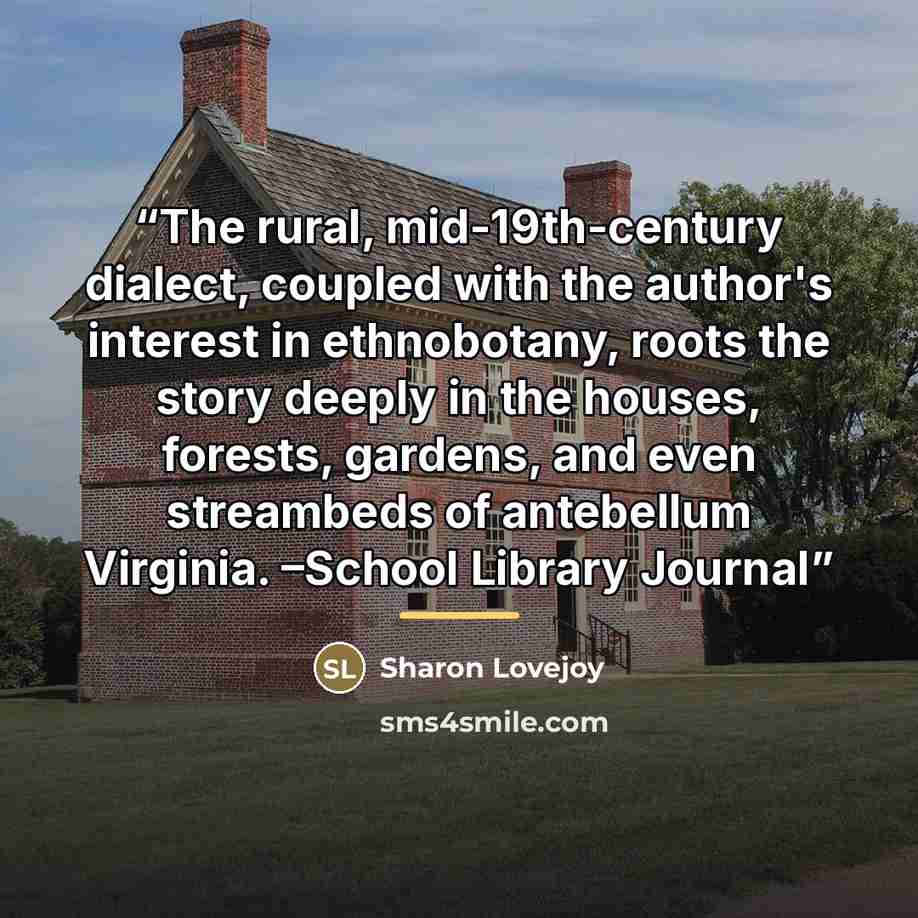 “The rural, mid-19th-century dialect, coupled with the author's interest in ethnobotany, roots the story deeply in the houses, forests, gardens, and even streambeds of antebellum Virginia. –School Library Journal” quote by Sharon Lovejoy