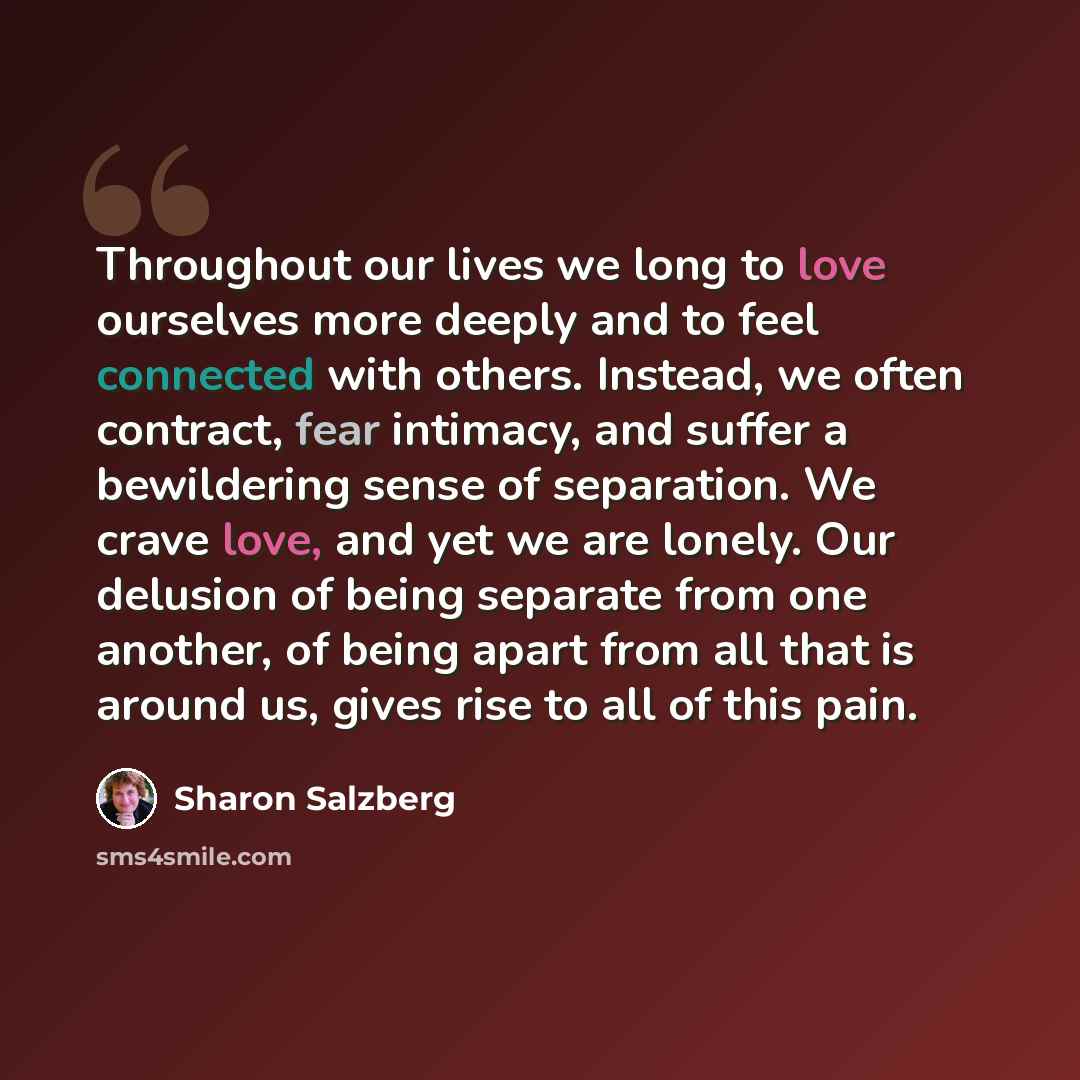 “Throughout our lives we long to love ourselves more deeply and to feel connected with others. Instead, we often contract, fear intimacy, and suffer a bewildering sense of separation. We crave love, and yet we are lonely. Our delusion of being separate from one another, of being apart from all that…” quote by Sharon Salzberg