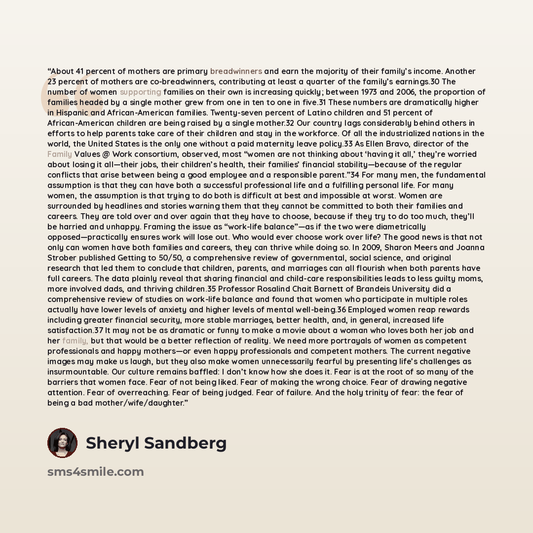 “About 41 percent of mothers are primary breadwinners and earn the majority of their family’s income. Another 23 percent of mothers are co-breadwinners, contributing at least a quarter of the family’s earnings.30 The number of women supporting families on their own is increasing quickly; between…” quote by Sheryl Sandberg
