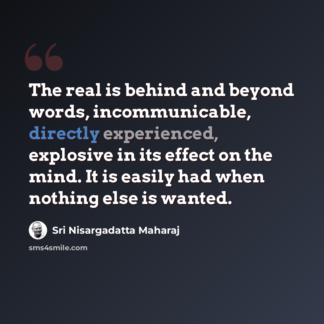 “The real is behind and beyond words, incommunicable, directly experienced, explosive in its effect on the mind. It is easily had when nothing else is wanted.” quote by Sri Nisargadatta Maharaj