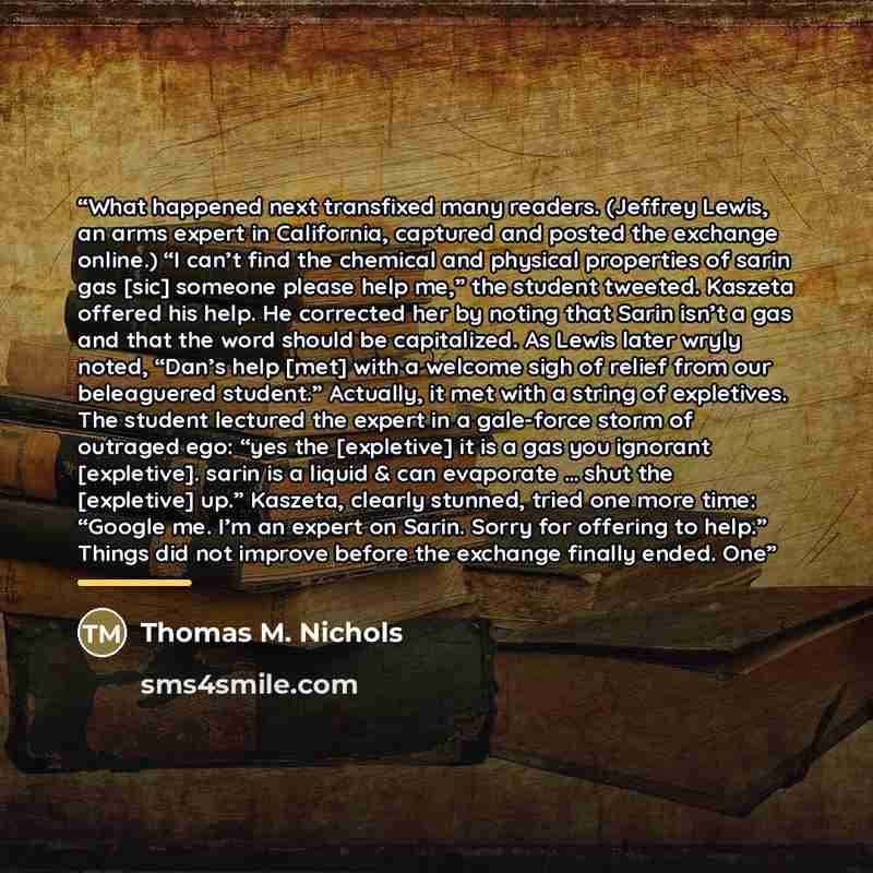 “What happened next transfixed many readers. (Jeffrey Lewis, an arms expert in California, captured and posted the exchange online.) “I can’t find the chemical and physical properties of sarin gas [sic] someone please help me,” the student tweeted. Kaszeta offered his help. He corrected her by…” quote by Thomas M. Nichols