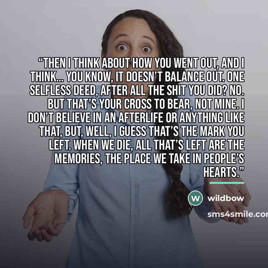 “Then I think about how you went out, and I think… you know, it doesn’t balance out. One selfless deed, after all the shit you did? No. But that’s your cross to bear, not mine. I don’t believe in an afterlife or anything like that, but, well, I guess that’s the mark you left. When we die, all…” quote by wildbow
