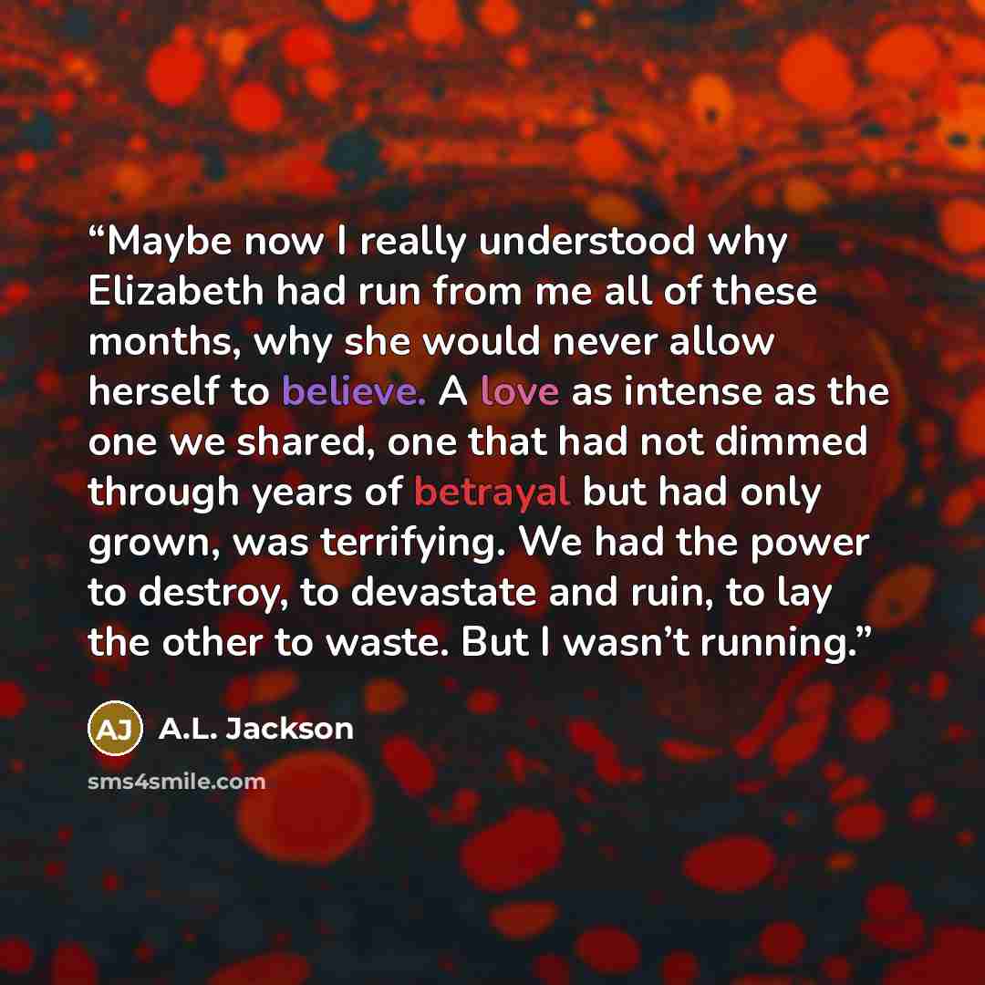 “Maybe now I really understood why Elizabeth had run from me all of these months, why she would never allow herself to believe. A love as intense as the one we shared, one that had not dimmed through years of betrayal but had only grown, was terrifying. We had the power to destroy, to devastate and…” quote by A.L. Jackson
