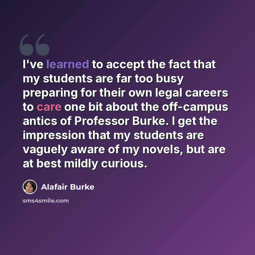 “I've learned to accept the fact that my students are far too busy preparing for their own legal careers to care one bit about the off-campus antics of Professor Burke. I get the impression that my students are vaguely aware of my novels, but are at best mildly curious.” quote by Alafair Burke