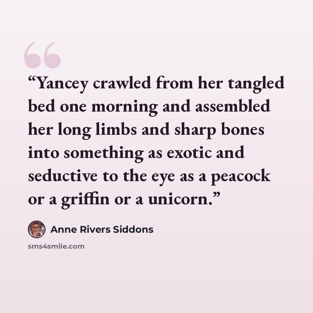 “Yancey crawled from her tangled bed one morning and assembled her long limbs and sharp bones into something as exotic and seductive to the eye as a peacock or a griffin or a unicorn.” quote by Anne Rivers Siddons