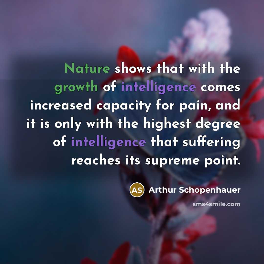 “Nature shows that with the growth of intelligence comes increased capacity for pain, and it is only with the highest degree of intelligence that suffering reaches its supreme point.” quote by Arthur Schopenhauer