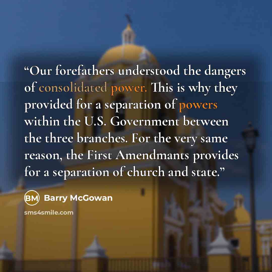 “Our forefathers understood the dangers of consolidated power. This is why they provided for a separation of powers within the U.S. Government between the three branches. For the very same reason, the First Amendmants provides for a separation of church and state.” quote by Barry McGowan
