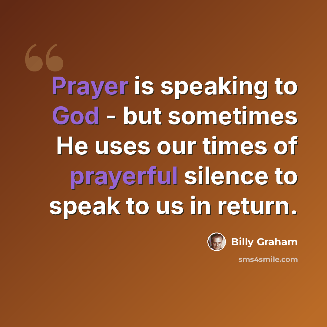 “Prayer is speaking to God - but sometimes He uses our times of prayerful silence to speak to us in return.” quote by Billy Graham