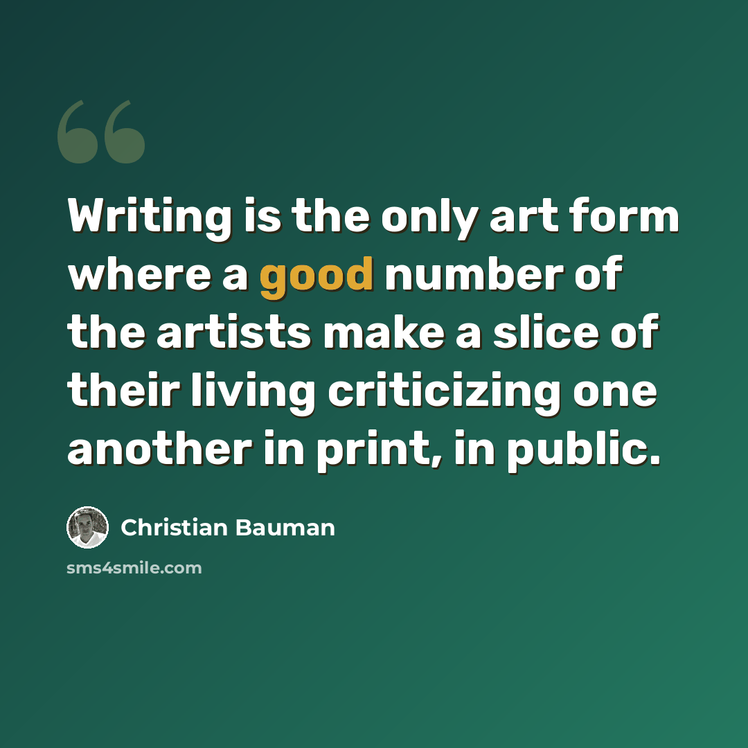 “Writing is the only art form where a good number of the artists make a slice of their living criticizing one another in print, in public.” quote by Christian Bauman