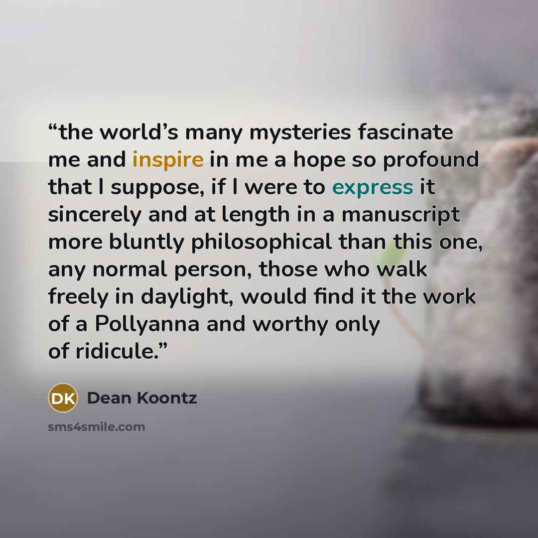 “the world’s many mysteries fascinate me and inspire in me a hope so profound that I suppose, if I were to express it sincerely and at length in a manuscript more bluntly philosophical than this one, any normal person, those who walk freely in daylight, would find it the work of a Pollyanna and…” quote by Dean Koontz