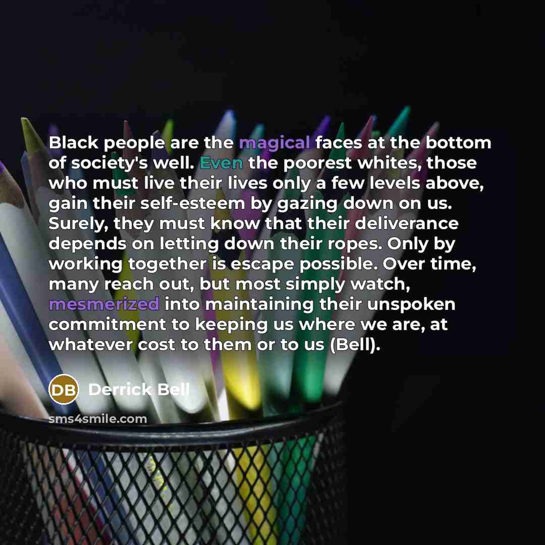 “Black people are the magical faces at the bottom of society's well. Even the poorest whites, those who must live their lives only a few levels above, gain their self-esteem by gazing down on us. Surely, they must know that their deliverance depends on letting down their ropes. Only by working…” quote by Derrick Bell