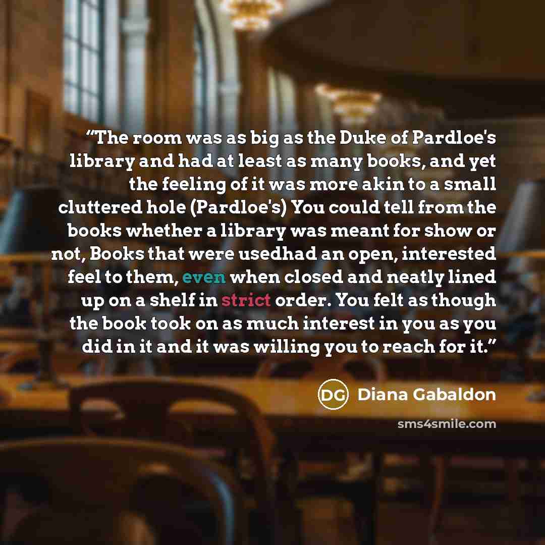“The room was as big as the Duke of Pardloe's library and had at least as many books, and yet the feeling of it was more akin to a small cluttered hole (Pardloe's) You could tell from the books whether a library was meant for show or not, Books that were usedhad an open, interested feel to them…” quote by Diana Gabaldon
