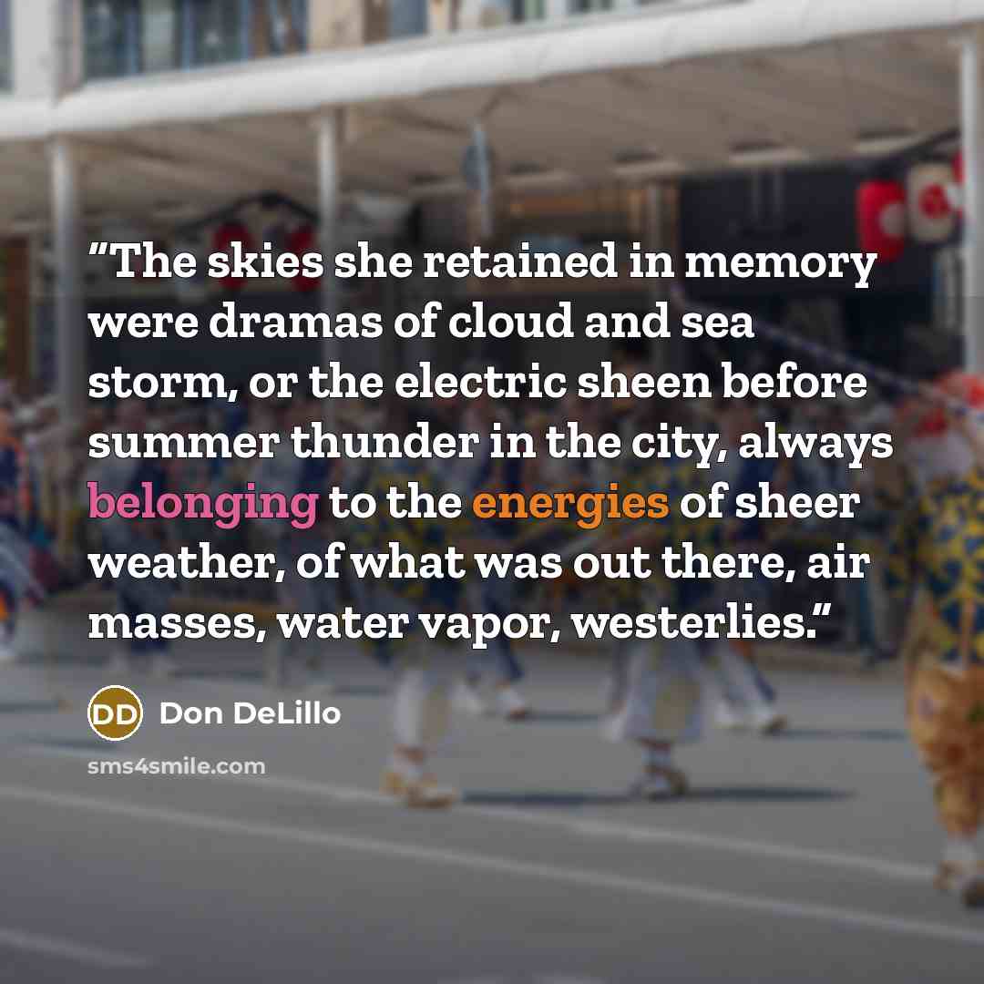 “The skies she retained in memory were dramas of cloud and sea storm, or the electric sheen before summer thunder in the city, always belonging to the energies of sheer weather, of what was out there, air masses, water vapor, westerlies.” quote by Don DeLillo