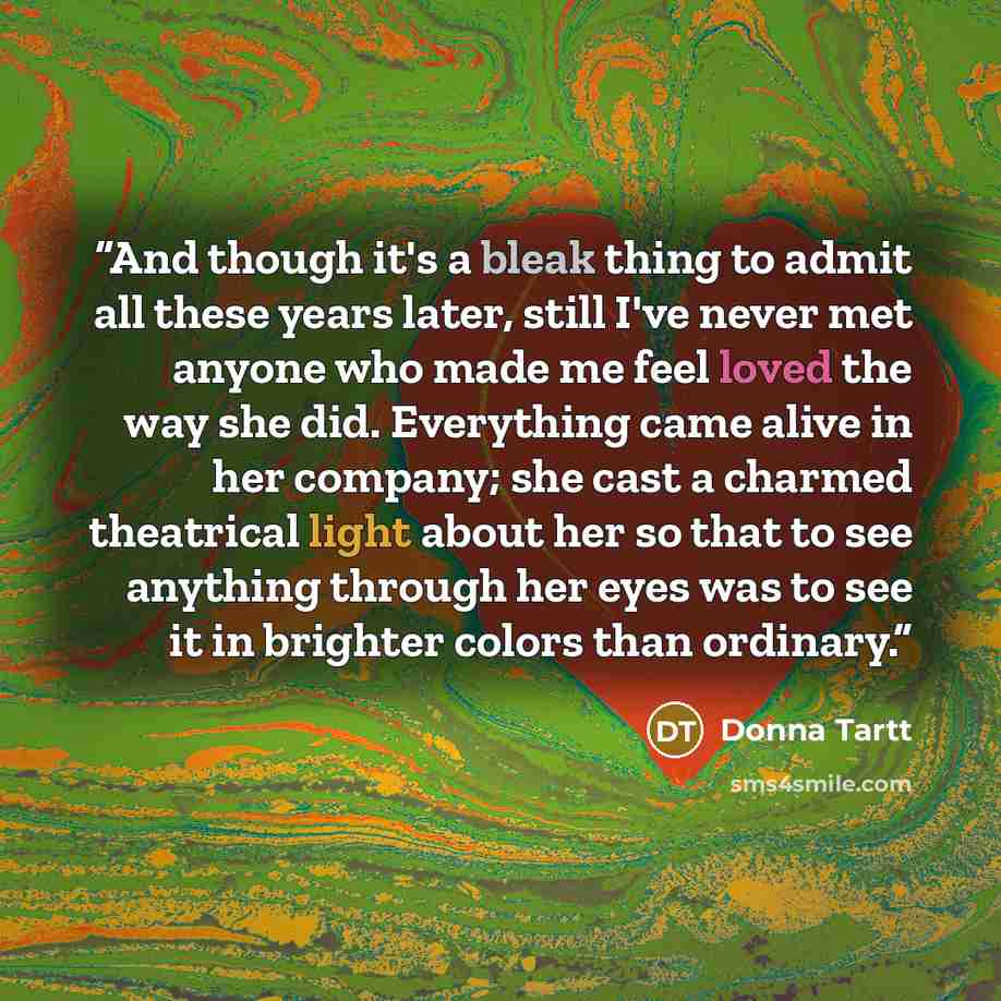 “And though it's a bleak thing to admit all these years later, still I've never met anyone who made me feel loved the way she did. Everything came alive in her company; she cast a charmed theatrical light about her so that to see anything through her eyes was to see it in brighter colors than…” quote by Donna Tartt