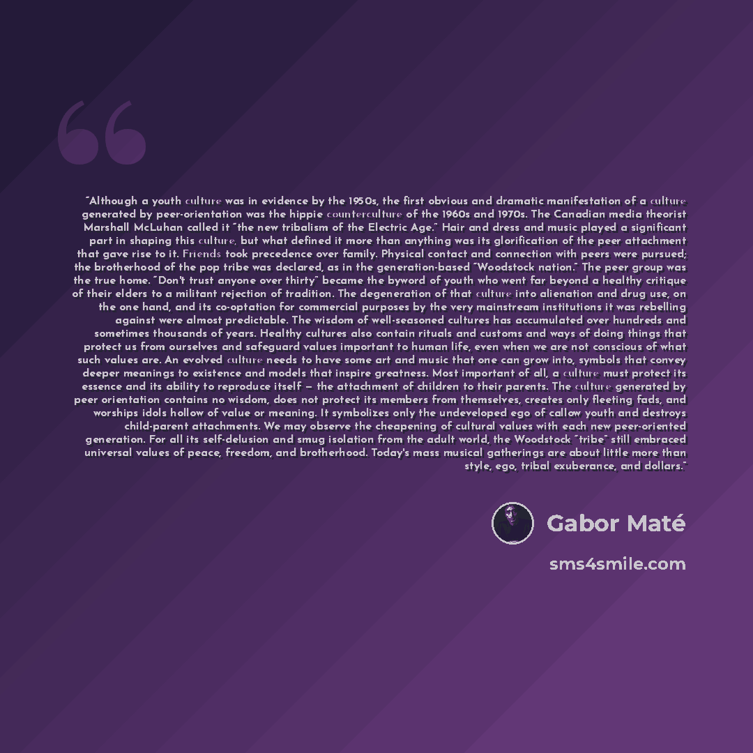 “Although a youth culture was in evidence by the 1950s, the first obvious and dramatic manifestation of a culture generated by peer-orientation was the hippie counterculture of the 1960s and 1970s. The Canadian media theorist Marshall McLuhan called it “the new tribalism of the Electric Age.” Hair…” quote by Gabor Maté