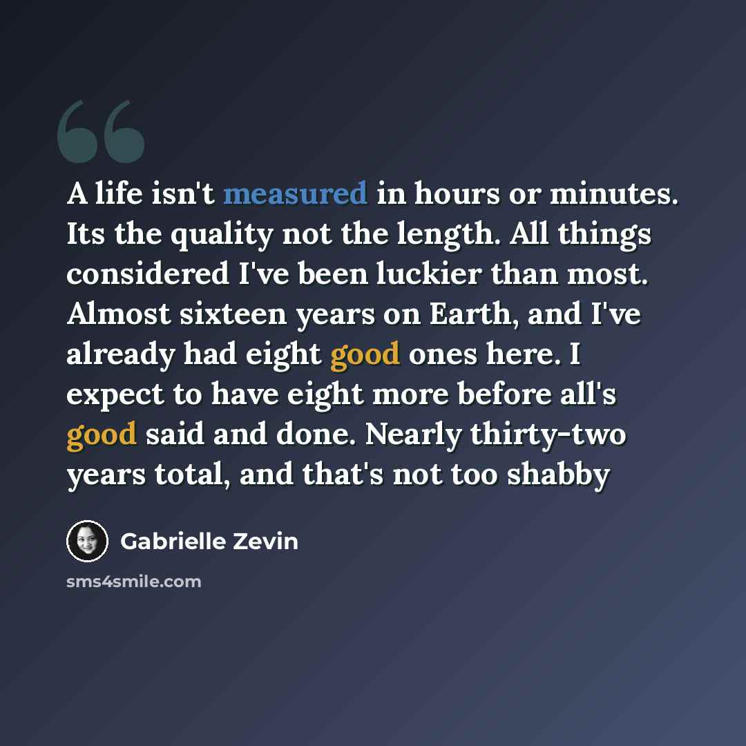 “A life isn't measured in hours or minutes. Its the quality not the length. All things considered I've been luckier than most. Almost sixteen years on Earth, and I've already had eight good ones here. I expect to have eight more before all's good said and done. Nearly thirty-two years total, and…” quote by Gabrielle Zevin