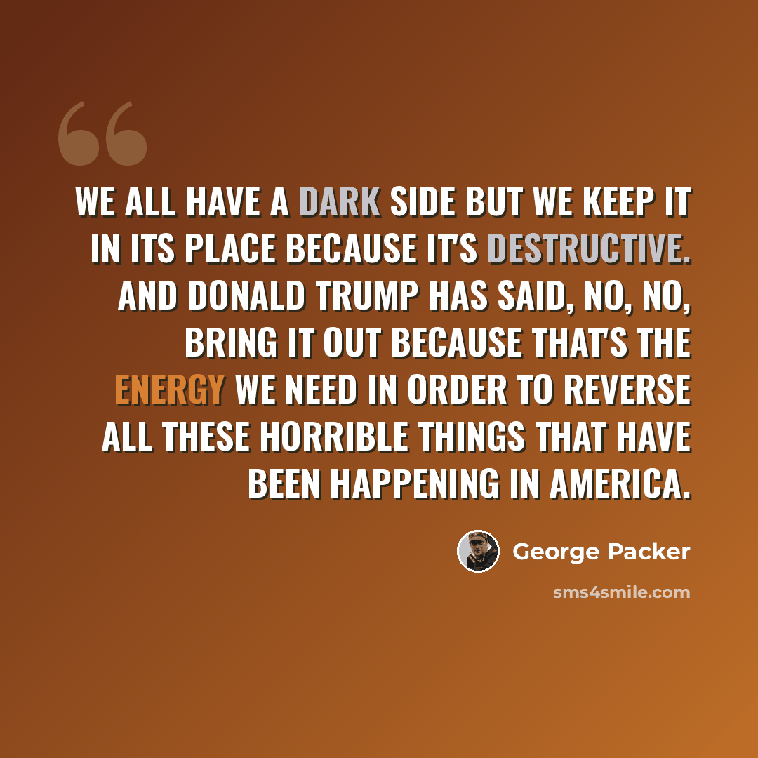 “We all have a dark side but we keep it in its place because it's destructive. And Donald Trump has said, no, no, bring it out because that's the energy we need in order to reverse all these horrible things that have been happening in America.” quote by George Packer