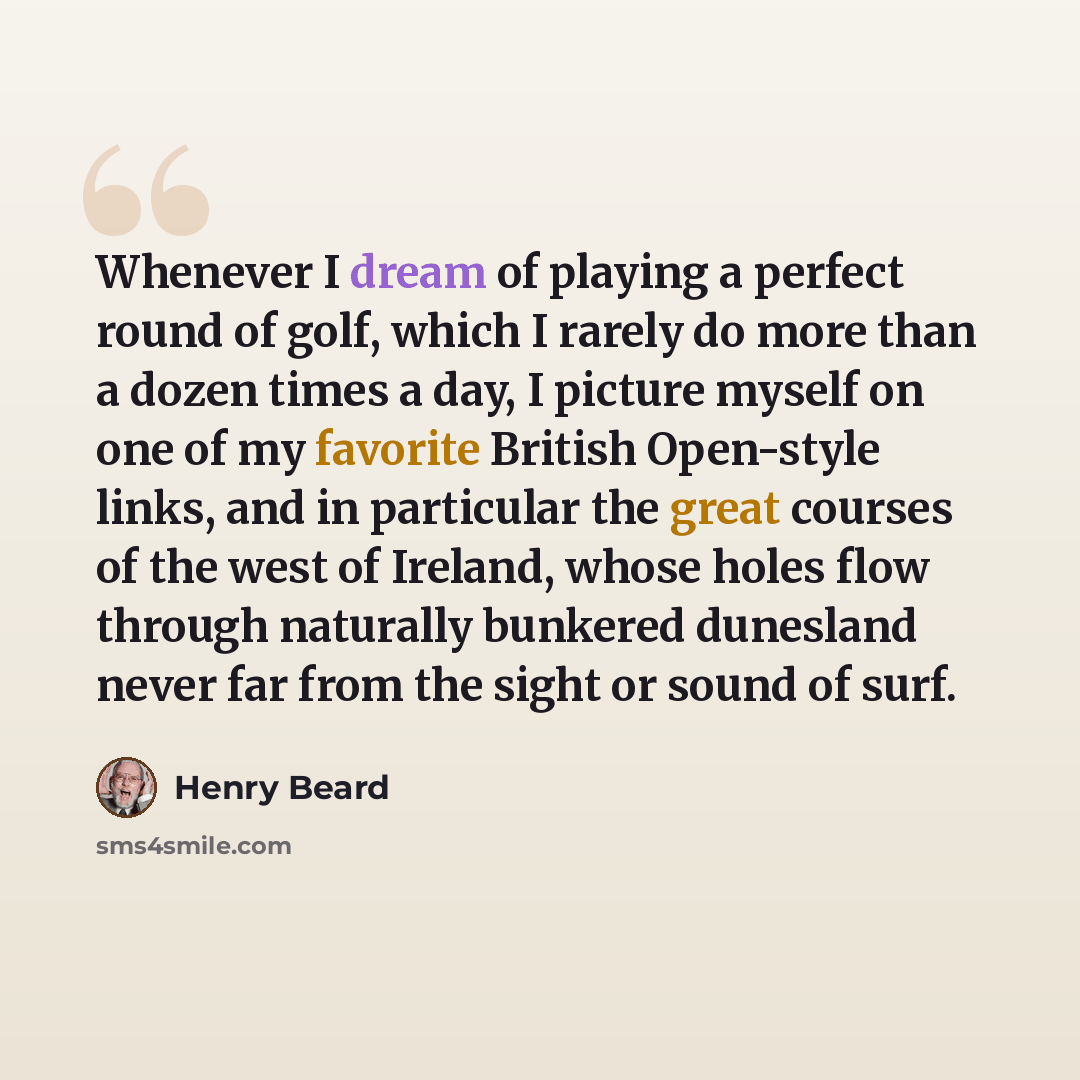“Whenever I dream of playing a perfect round of golf, which I rarely do more than a dozen times a day, I picture myself on one of my favorite British Open-style links, and in particular the great courses of the west of Ireland, whose holes flow through naturally bunkered dunesland never far from…” quote by Henry Beard