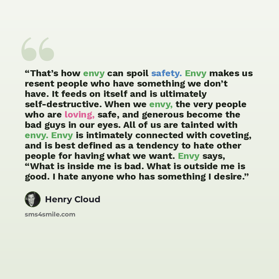 “That’s how envy can spoil safety. Envy makes us resent people who have something we don’t have. It feeds on itself and is ultimately self-destructive. When we envy, the very people who are loving, safe, and generous become the bad guys in our eyes. All of us are tainted with envy. Envy is…” quote by Henry Cloud