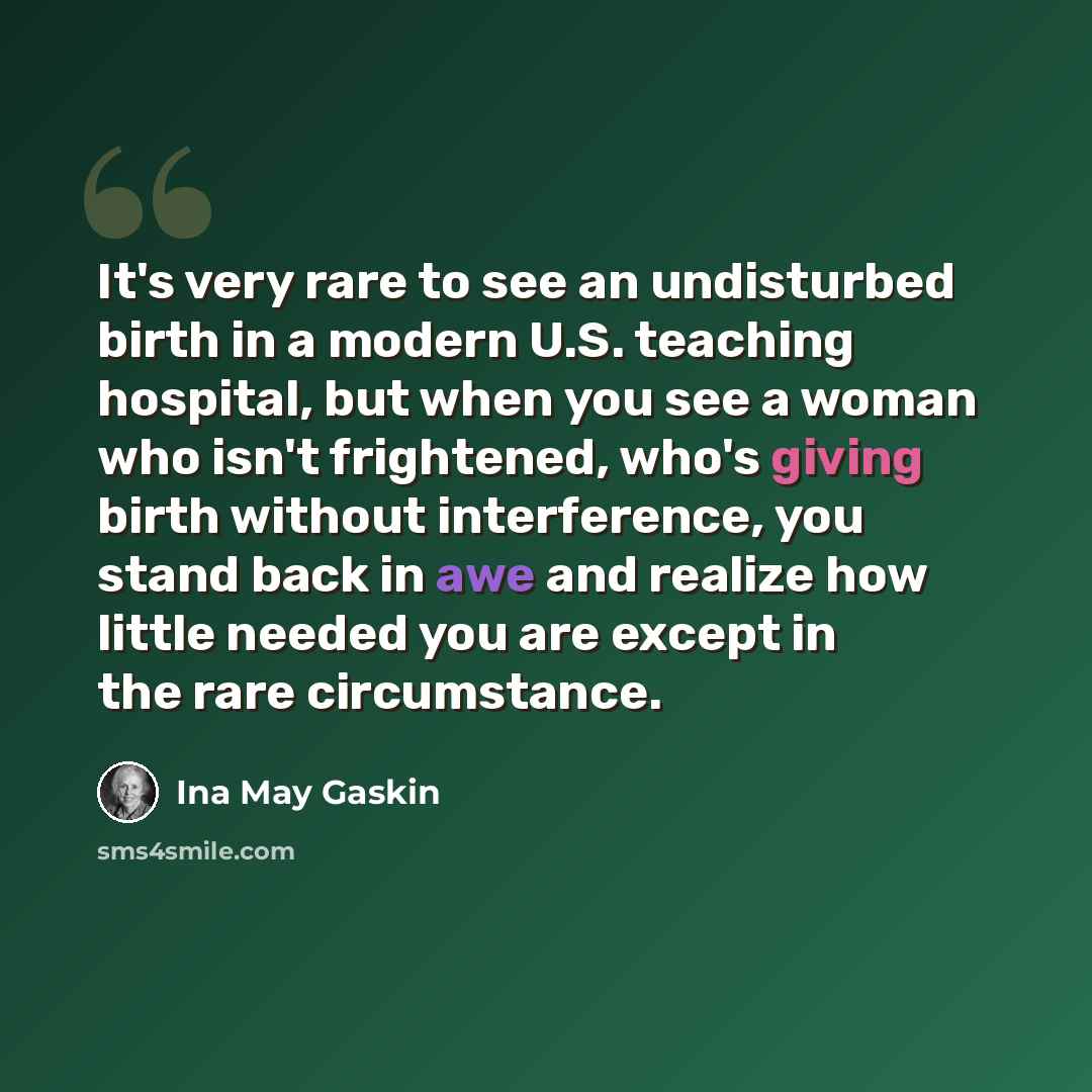 “It's very rare to see an undisturbed birth in a modern U.S. teaching hospital, but when you see a woman who isn't frightened, who's giving birth without interference, you stand back in awe and realize how little needed you are except in the rare circumstance.” quote by Ina May Gaskin