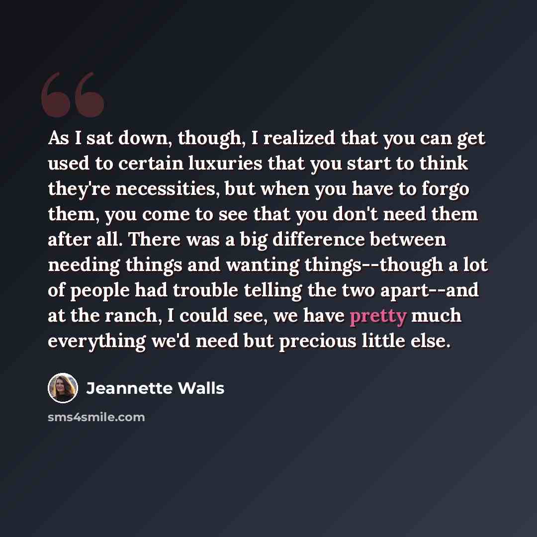 “As I sat down, though, I realized that you can get used to certain luxuries that you start to think they're necessities, but when you have to forgo them, you come to see that you don't need them after all. There was a big difference between needing things and wanting things--though a lot of people…” quote by Jeannette Walls