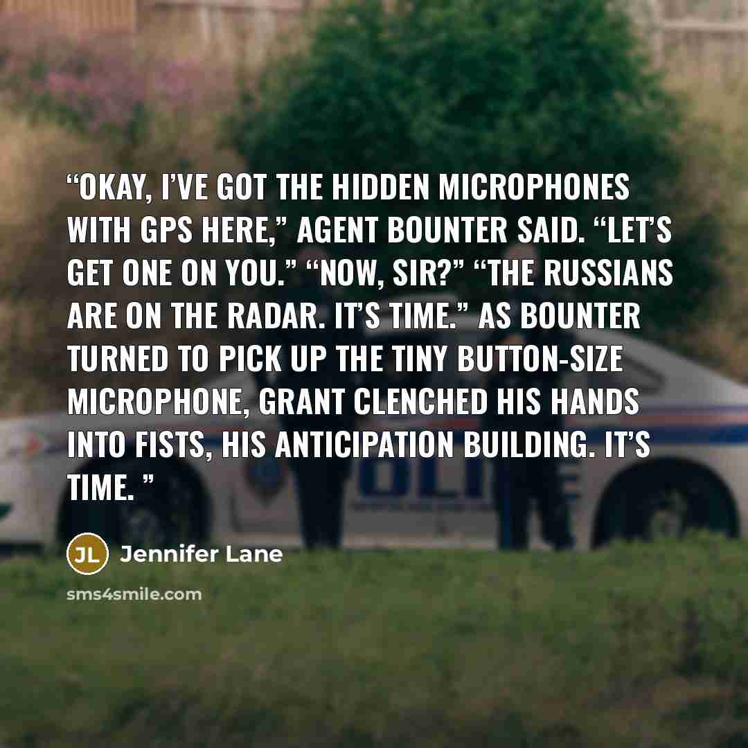 “Okay, I’ve got the hidden microphones with GPS here,” Agent Bounter said. “Let’s get one on you.” “Now, sir?” “The Russians are on the radar. It’s time.” As Bounter turned to pick up the tiny button-size microphone, Grant clenched his hands into fists, his anticipation building. It’s time.” quote by Jennifer Lane