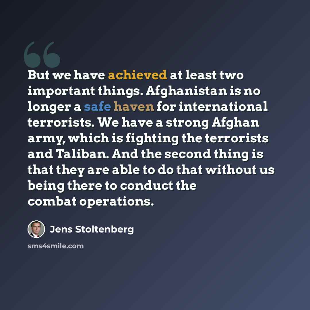 “But we have achieved at least two important things. Afghanistan is no longer a safe haven for international terrorists. We have a strong Afghan army, which is fighting the terrorists and Taliban. And the second thing is that they are able to do that without us being there to conduct the combat…” quote by Jens Stoltenberg