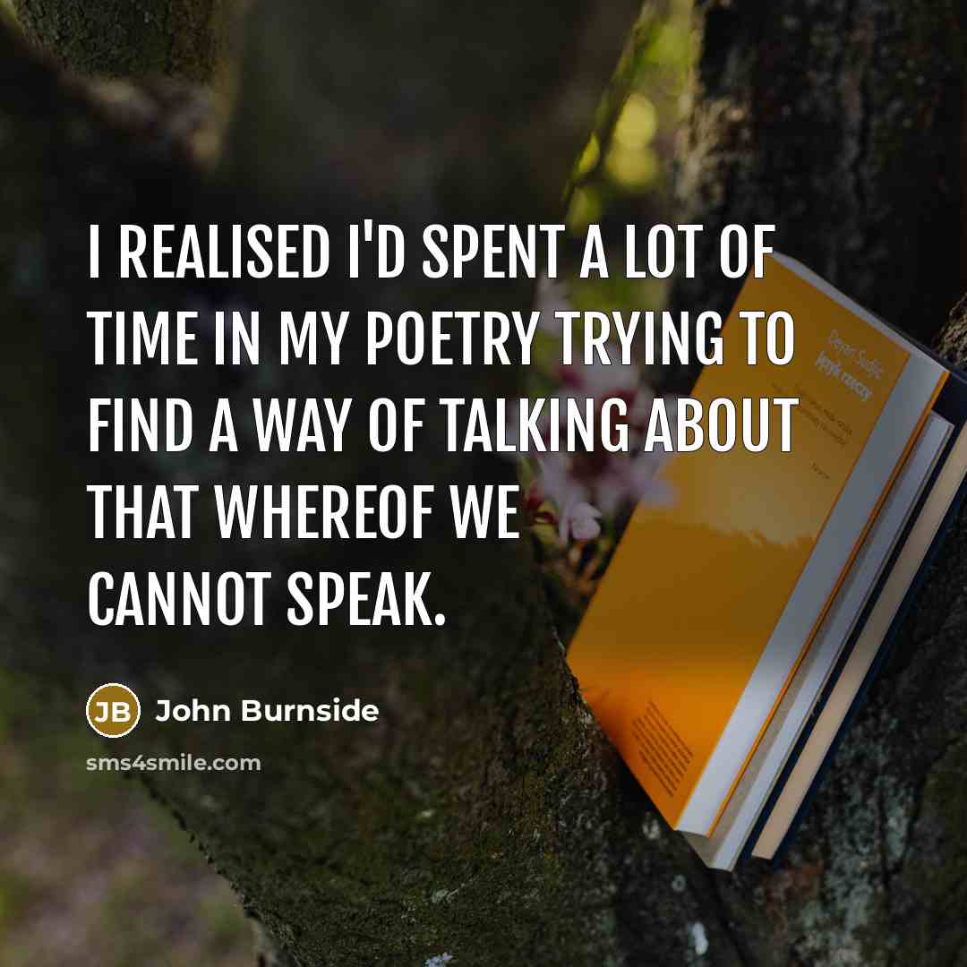 “I realised I'd spent a lot of time in my poetry trying to find a way of talking about that whereof we cannot speak.” quote by John Burnside