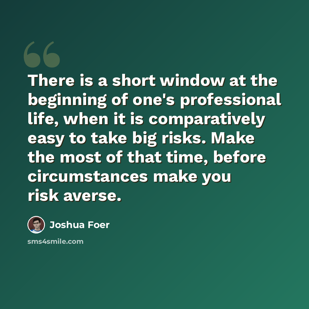 “There is a short window at the beginning of one's professional life, when it is comparatively easy to take big risks. Make the most of that time, before circumstances make you risk averse.” quote by Joshua Foer