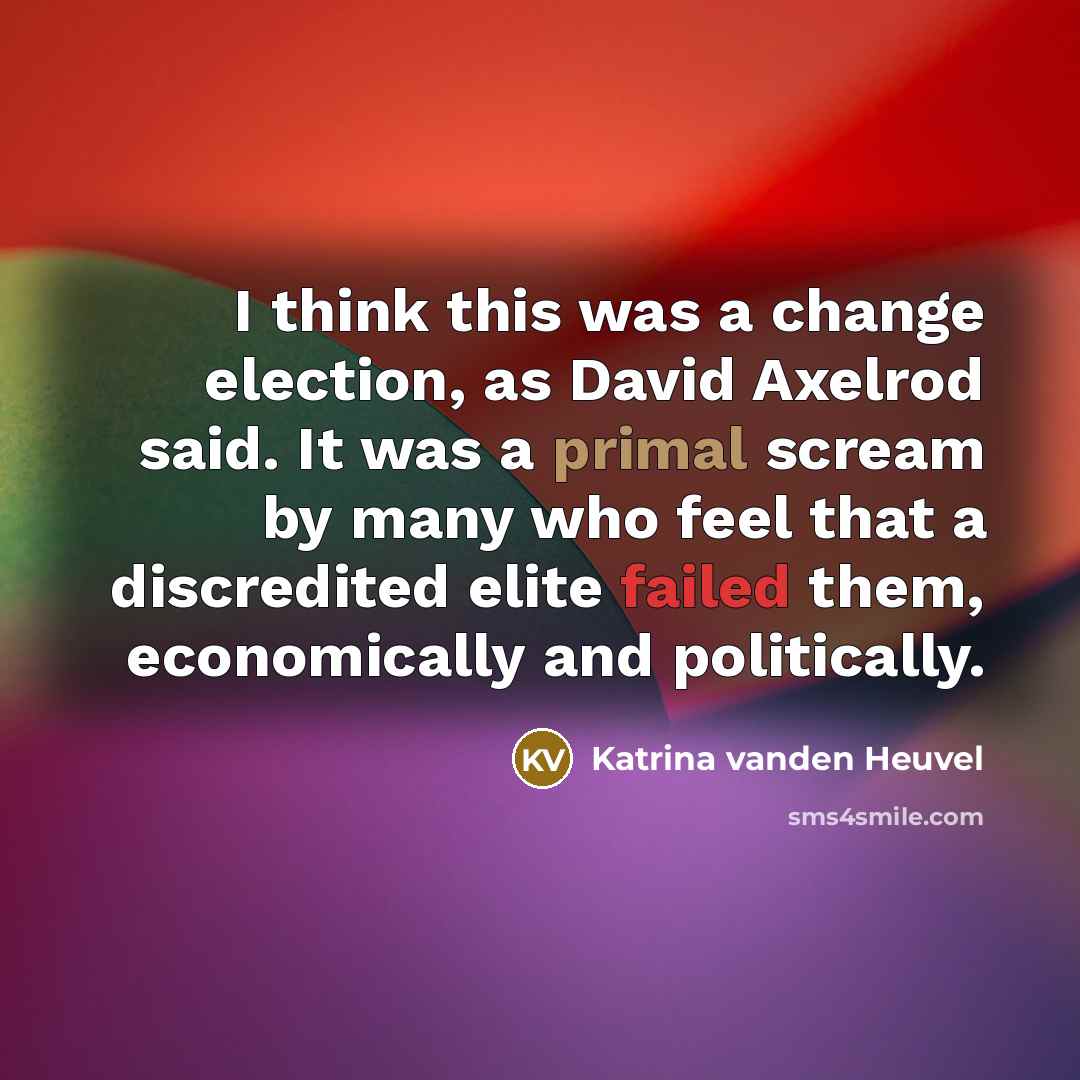 “I think this was a change election, as David Axelrod said. It was a primal scream by many who feel that a discredited elite failed them, economically and politically.” quote by Katrina vanden Heuvel