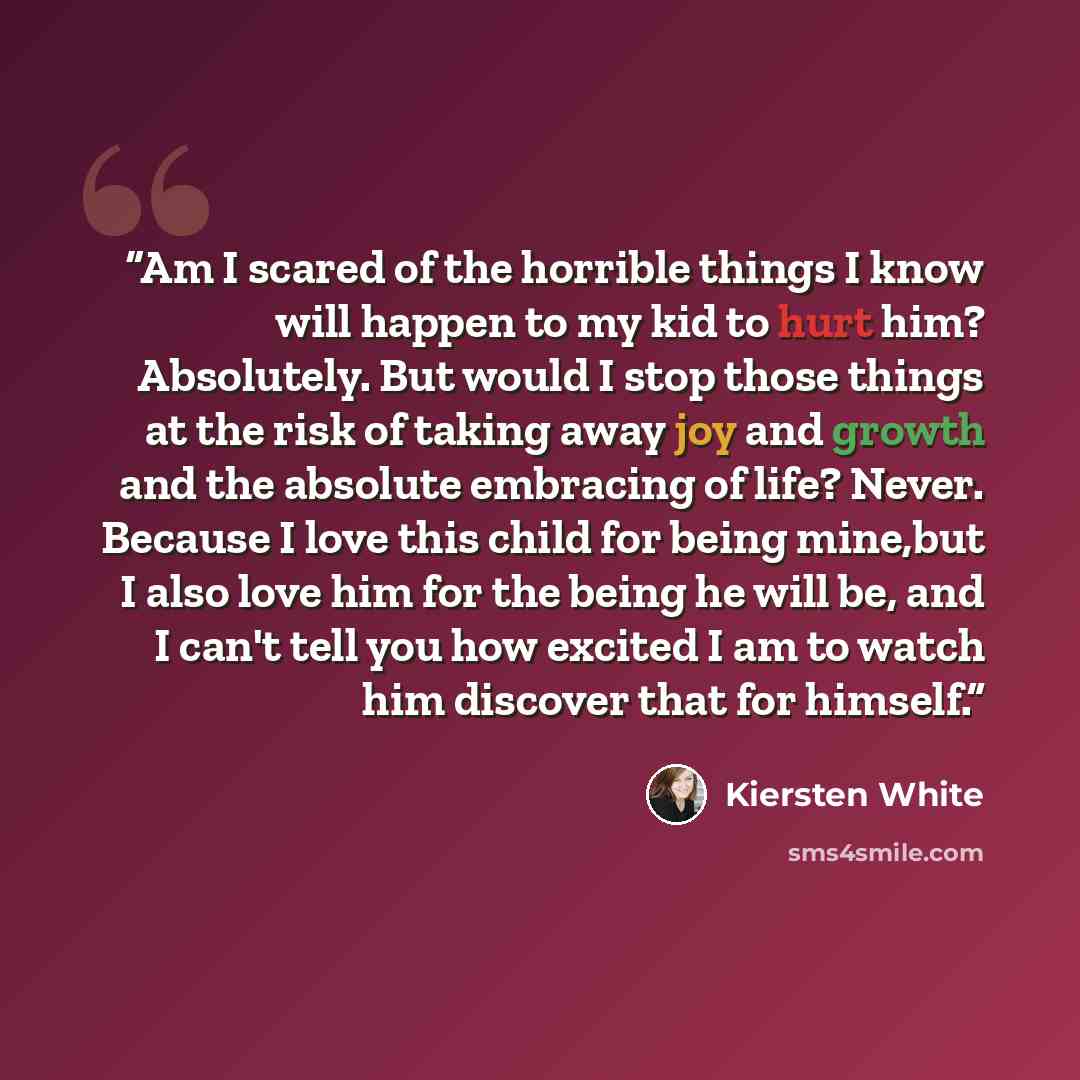 “Am I scared of the horrible things I know will happen to my kid to hurt him? Absolutely. But would I stop those things at the risk of taking away joy and growth and the absolute embracing of life? Never. Because I love this child for being mine,but I also love him for the being he will be, and I…” quote by Kiersten White