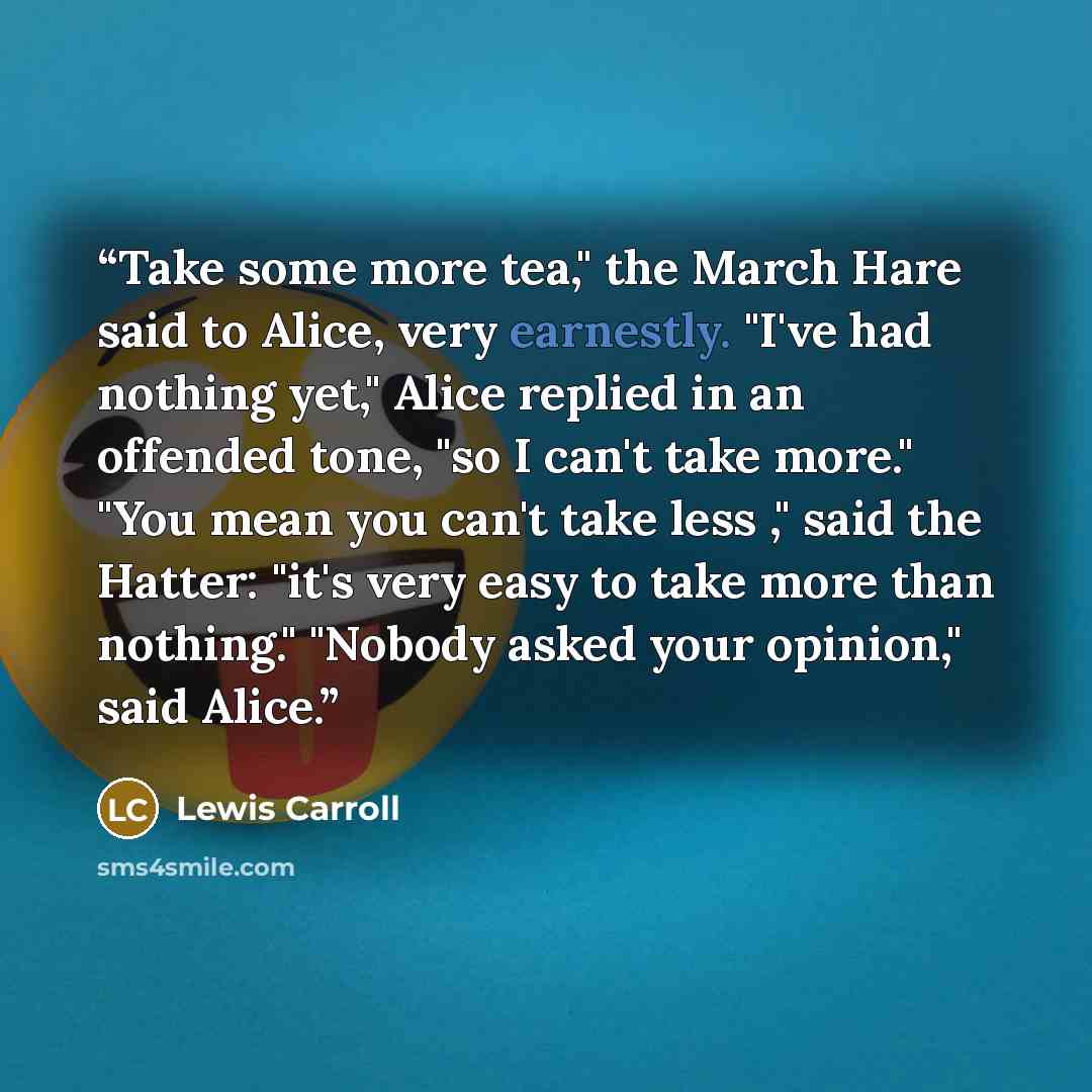 “Take some more tea," the March Hare said to Alice, very earnestly. "I've had nothing yet," Alice replied in an offended tone, "so I can't take more." "You mean you can't take less ," said the Hatter: "it's very easy to take more than nothing." "Nobody asked your opinion," said Alice.” quote by Lewis Carroll