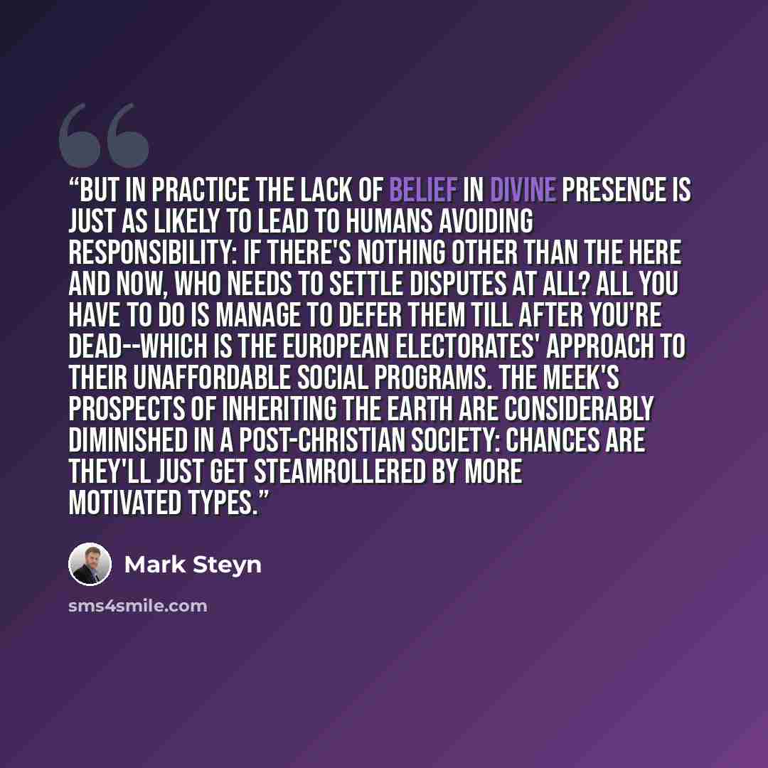 “But in practice the lack of belief in divine presence is just as likely to lead to humans avoiding responsibility: if there's nothing other than the here and now, who needs to settle disputes at all? All you have to do is manage to defer them till after you're dead--which is the European…” quote by Mark Steyn