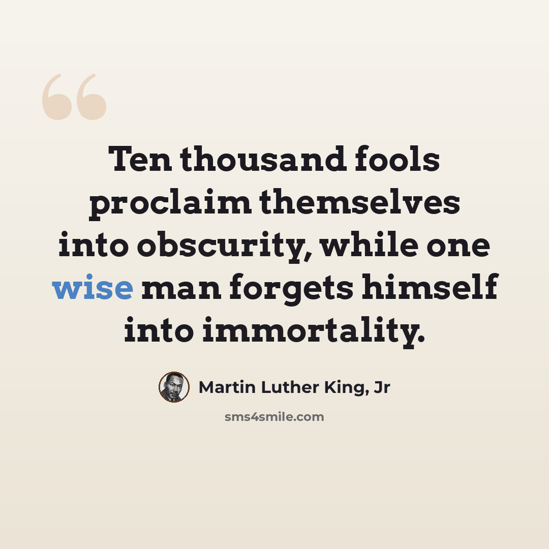 “Ten thousand fools proclaim themselves into obscurity, while one wise man forgets himself into immortality.” quote by Martin Luther King, Jr