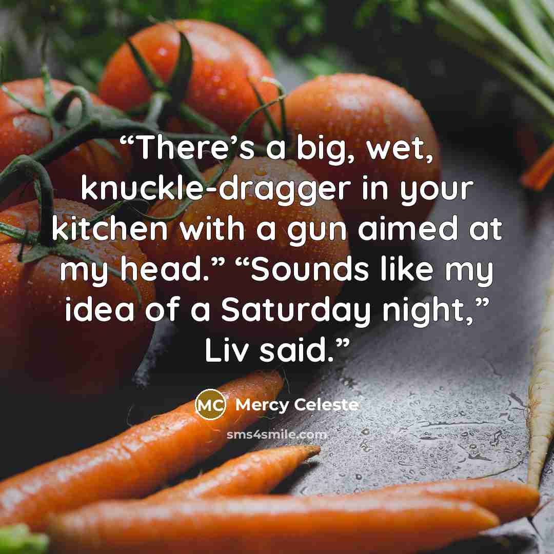 “There’s a big, wet, knuckle-dragger in your kitchen with a gun aimed at my head.” “Sounds like my idea of a Saturday night,” Liv said.” quote by Mercy Celeste
